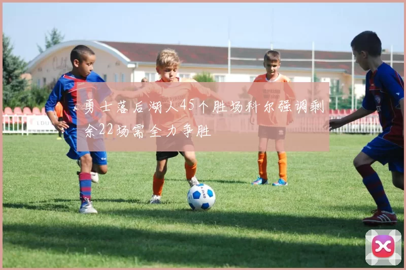 勇士落后湖人45个胜场科尔强调剩余22场需全力争胜