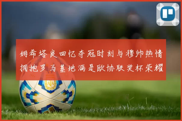 姆希塔良回忆夺冠时刻与穆帅热情拥抱罗马基地满是欧协联奖杯荣耀