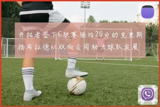 开拓者签下G联赛场均20分的克里斯扬布拉德以双向合同助力球队发展