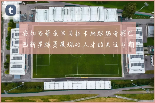 安切洛蒂亲临马拉卡纳球场考察巴西新星球员展现对人才的关注与期待