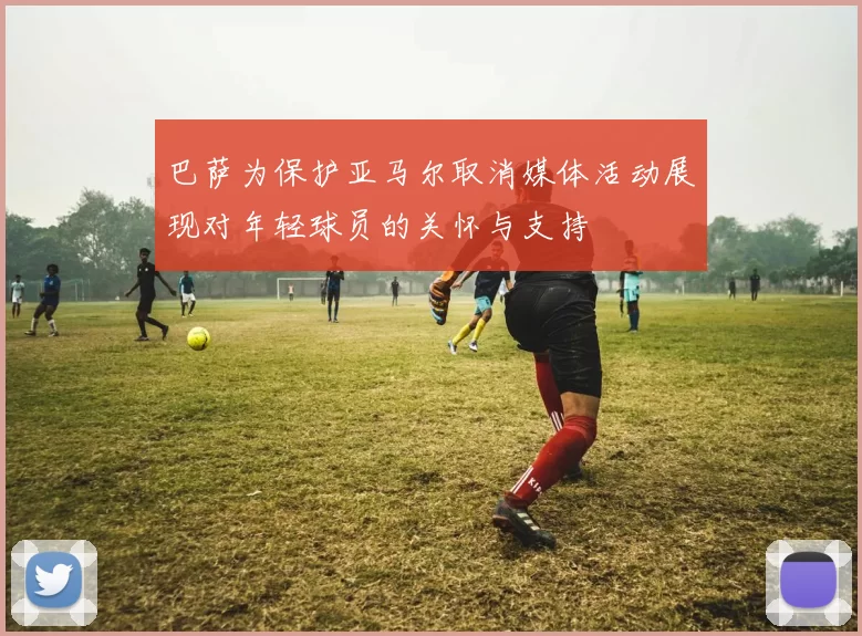 巴萨为保护亚马尔取消媒体活动展现对年轻球员的关怀与支持