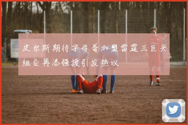 皮尔斯期待字母哥加盟雷霆三巨头组合再添强援引发热议