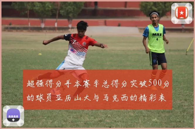 超强得分手本赛季总得分突破500分的球员亚历山大与马克西的精彩表现分析