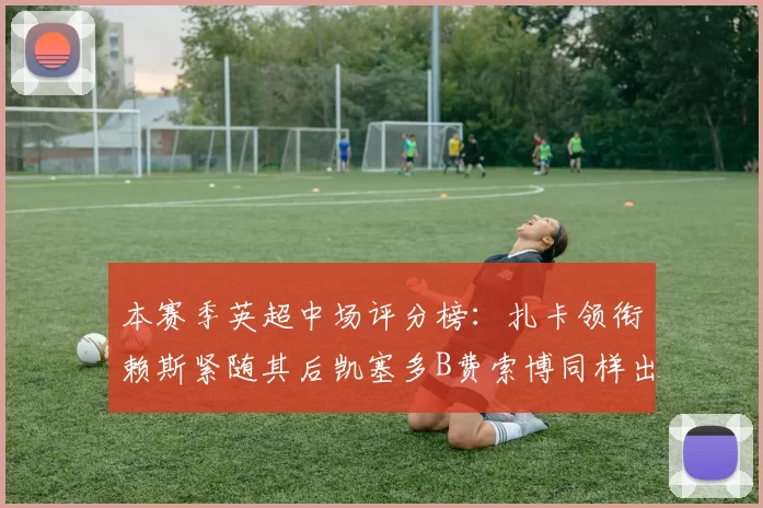 本赛季英超中场评分榜：扎卡领衔赖斯紧随其后凯塞多B费索博同样出色