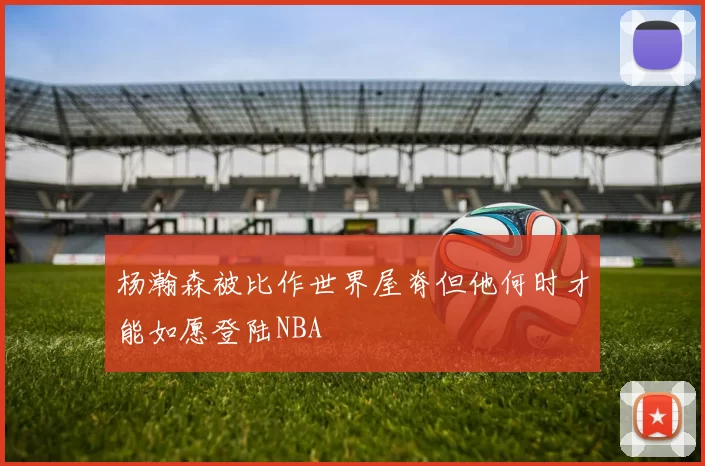杨瀚森被比作世界屋脊但他何时才能如愿登陆NBA