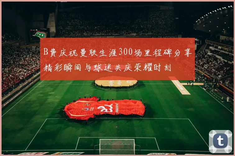 B费庆祝曼联生涯300场里程碑分享精彩瞬间与球迷共庆荣耀时刻