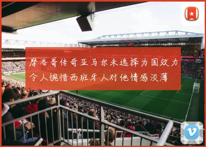 摩洛哥传奇亚马尔未选择为国效力令人惋惜西班牙人对他情感淡薄