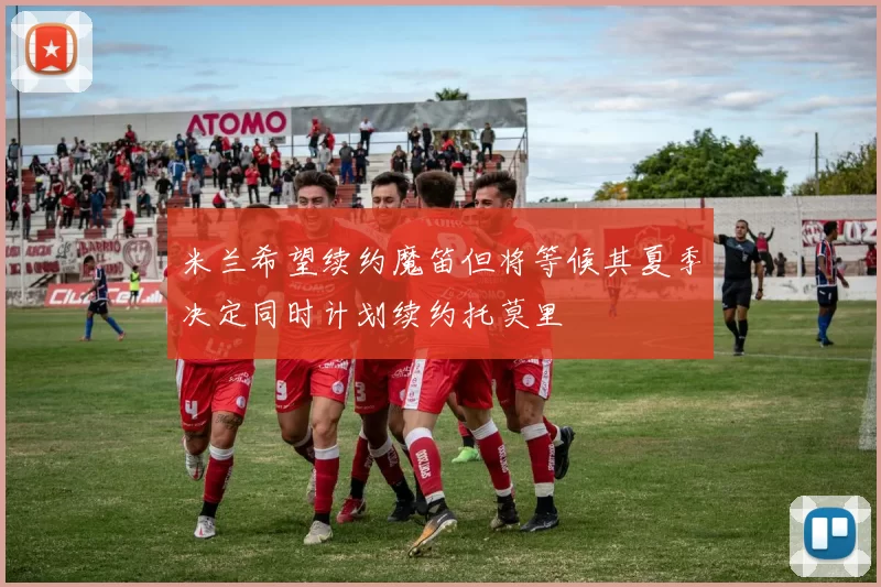 米兰希望续约魔笛但将等候其夏季决定同时计划续约托莫里
