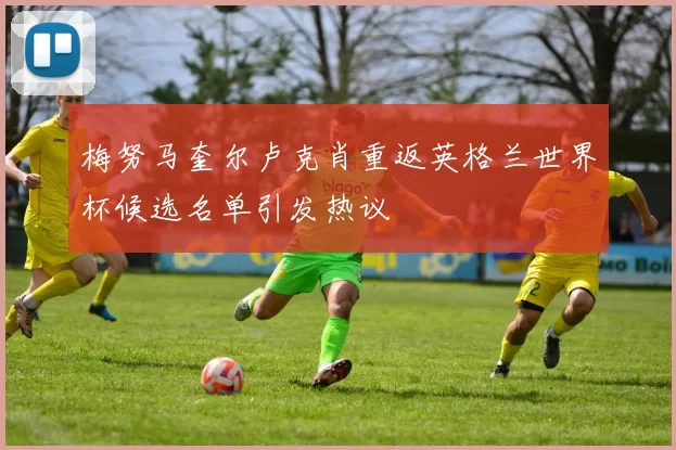 梅努马奎尔卢克肖重返英格兰世界杯候选名单引发热议