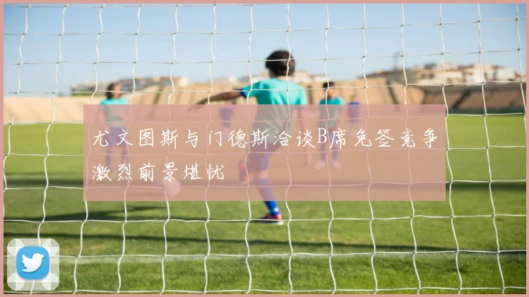 尤文图斯与门德斯洽谈B席免签竞争激烈前景堪忧