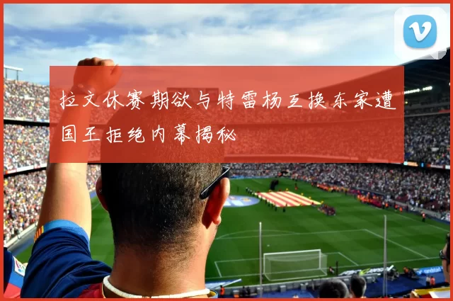 拉文休赛期欲与特雷杨互换东家遭国王拒绝内幕揭秘
