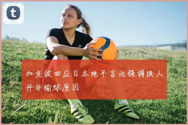 加克波回应日本绝平言论强调换人并非输球原因