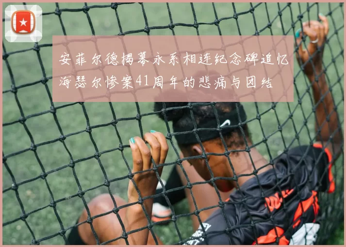 安菲尔德揭幕永系相连纪念碑追忆海瑟尔惨案41周年的悲痛与团结