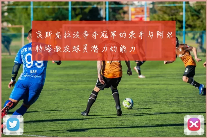 莫斯克拉谈争夺冠军的荣幸与阿尔特塔激发球员潜力的能力