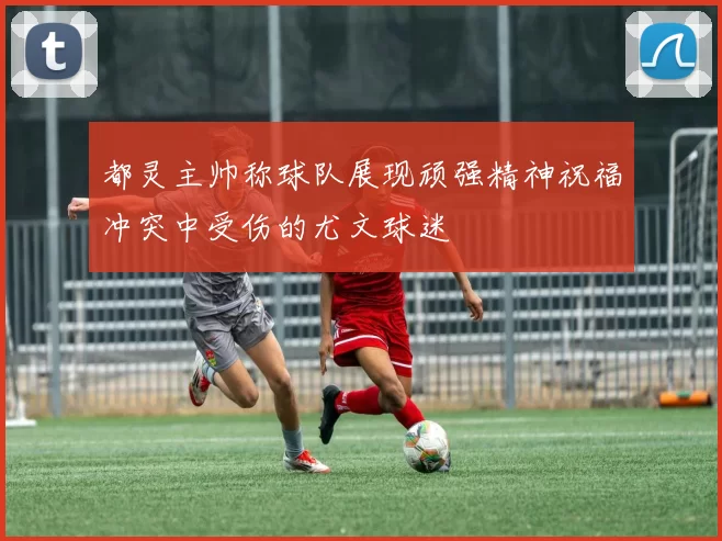 都灵主帅称球队展现顽强精神祝福冲突中受伤的尤文球迷