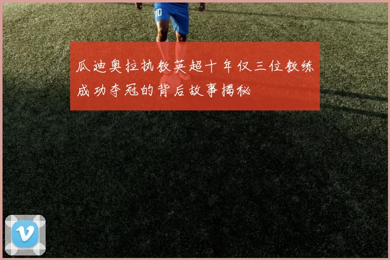 瓜迪奥拉执教英超十年仅三位教练成功夺冠的背后故事揭秘