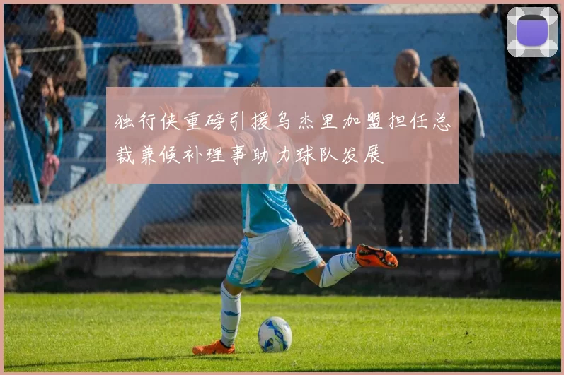 独行侠重磅引援乌杰里加盟担任总裁兼候补理事助力球队发展