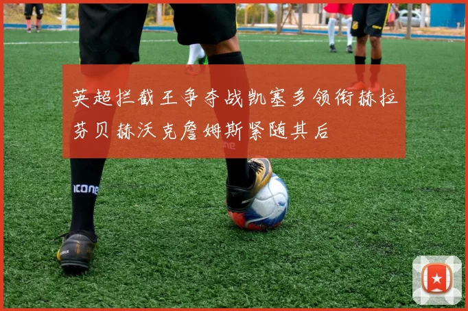 英超拦截王争夺战凯塞多领衔赫拉芬贝赫沃克詹姆斯紧随其后