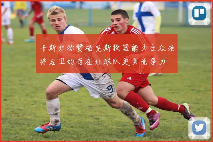 卡斯尔称赞福克斯投篮能力出众老将后卫的存在让球队更具竞争力