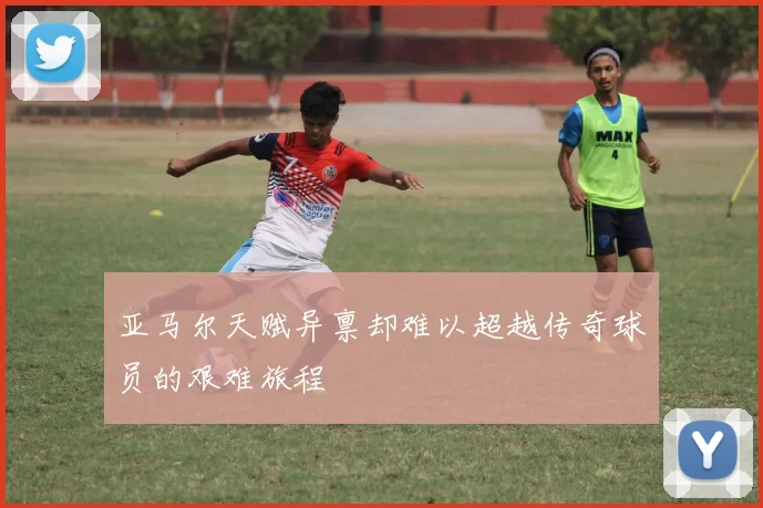 亚马尔天赋异禀却难以超越传奇球员的艰难旅程