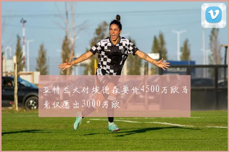 亚特兰大对埃德森要价4500万欧马竞仅愿出3000万欧