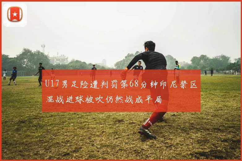 U17男足险遭判罚第68分钟印尼禁区混战进球被吹仍然战成平局