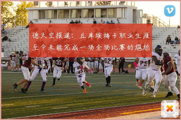 德天空报道：丘库埃梅卡职业生涯至今未能完成一场全场比赛的尴尬纪录