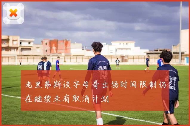 老里弗斯谈字母哥出场时间限制仍在继续未有取消计划