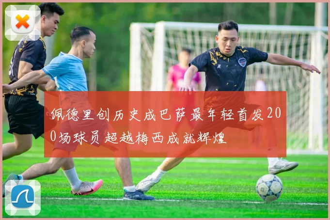 佩德里创历史成巴萨最年轻首发200场球员超越梅西成就辉煌