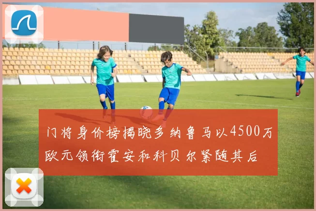 门将身价榜揭晓多纳鲁马以4500万欧元领衔霍安和科贝尔紧随其后