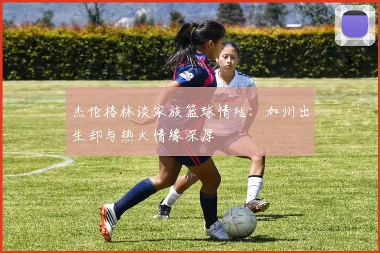 杰伦格林谈家族篮球情结：加州出生却与热火情缘深厚