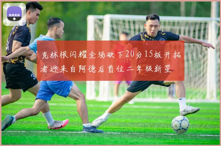克林根闪耀全场砍下20分15板开拓者迎来自阿德后首位二年级新星
