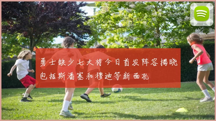 勇士缺少七大将今日首发阵容揭晓包括斯潘塞和穆迪等新面孔