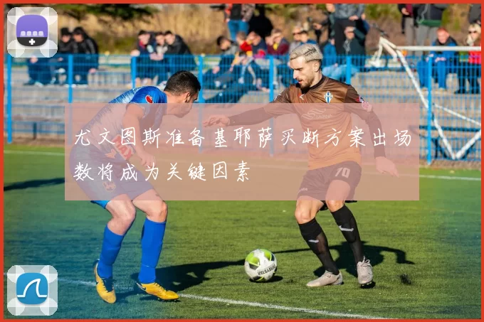 尤文图斯准备基耶萨买断方案出场数将成为关键因素