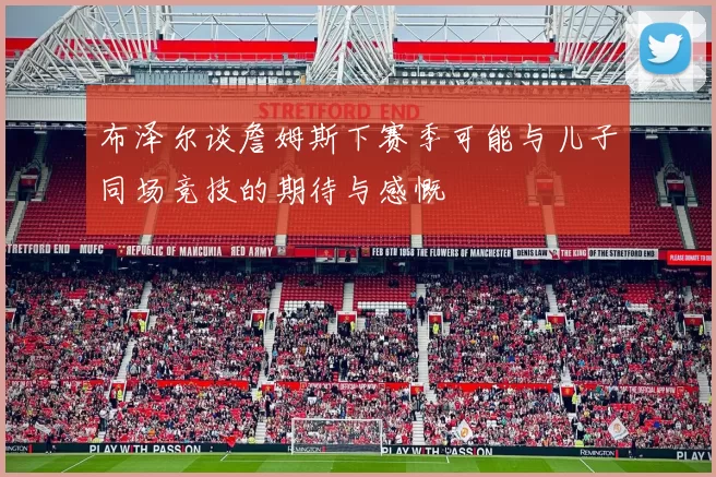 布泽尔谈詹姆斯下赛季可能与儿子同场竞技的期待与感慨