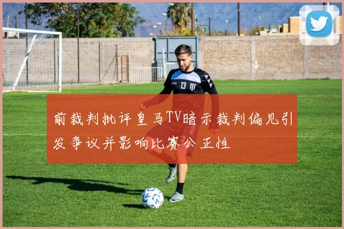前裁判批评皇马TV暗示裁判偏见引发争议并影响比赛公正性