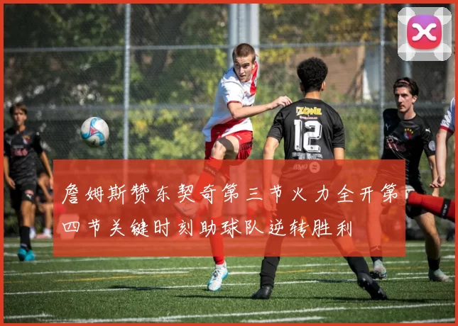 詹姆斯赞东契奇第三节火力全开第四节关键时刻助球队逆转胜利