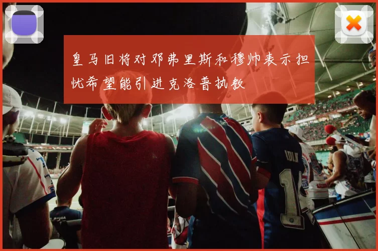 皇马旧将对邓弗里斯和穆帅表示担忧希望能引进克洛普执教
